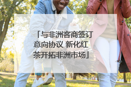 与非洲客商签订意向协议 新化红茶开拓非洲市场