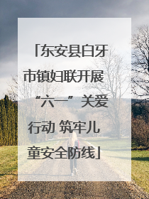 东安县白牙市镇妇联开展“六一”关爱行动 筑牢儿童安全防线