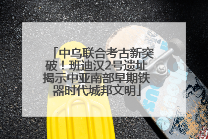 中乌联合考古新突破！班迪汉2号遗址揭示中亚南部早期铁器时代城邦文明