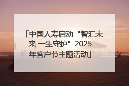 中国人寿启动“智汇未来 一生守护”2025年客户节主题活动