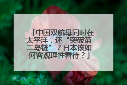 中国双航母同时在太平洋，还“突破第二岛链”？日本该如何客观理性看待？
