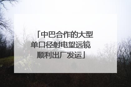 中巴合作的大型单口径射电望远镜顺利出厂发运