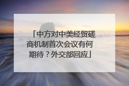 中方对中美经贸磋商机制首次会议有何期待？外交部回应