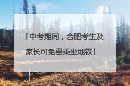 中考期间，合肥考生及家长可免费乘坐地铁