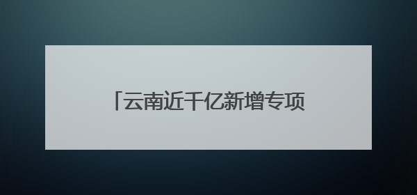 云南近千亿新增专项债，七成用于化债及偿还拖欠企业账款