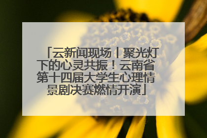 云新闻现场丨聚光灯下的心灵共振！云南省第十四届大学生心理情景剧决赛燃情开演