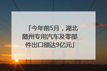 今年前5月，湖北随州专用汽车及零部件出口额达9亿元