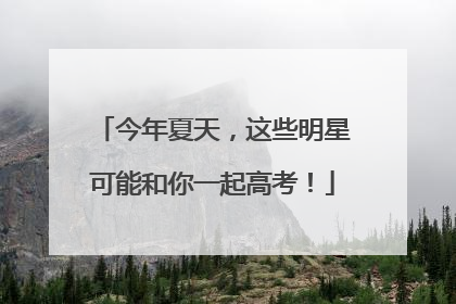 今年夏天，这些明星可能和你一起高考！