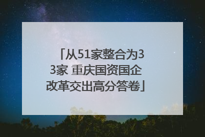 从51家整合为33家 重庆国资国企改革交出高分答卷