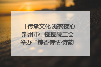 传承文化 凝聚医心 荆州市中医医院工会举办“粽香传情·诗韵端午”系列活动