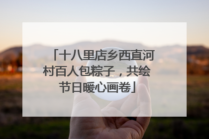 十八里店乡西直河村百人包粽子，共绘节日暖心画卷