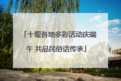 十堰各地多彩活动庆端午 共品民俗话传承