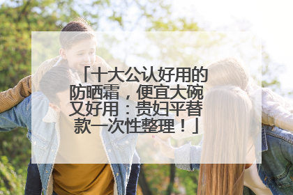 十大公认好用的防晒霜，便宜大碗又好用：贵妇平替款一次性整理！