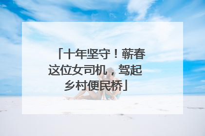 十年坚守！蕲春这位女司机，驾起乡村便民桥