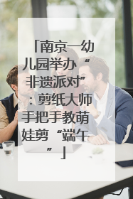 南京一幼儿园举办“非遗派对”：剪纸大师手把手教萌娃剪“端午”