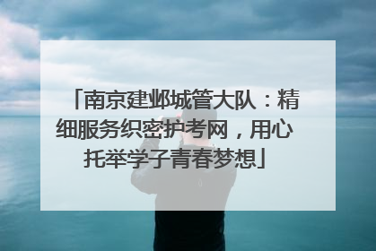 南京建邺城管大队：精细服务织密护考网，用心托举学子青春梦想
