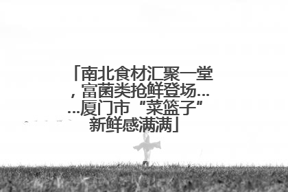 南北食材汇聚一堂，富菌类抢鲜登场……厦门市“菜篮子”新鲜感满满
