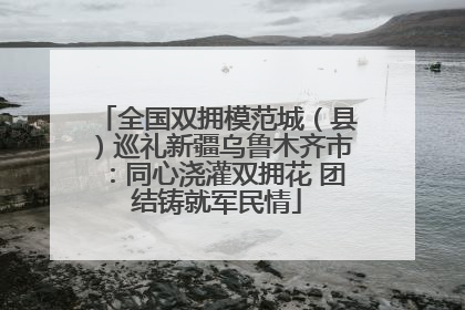 全国双拥模范城（县）巡礼新疆乌鲁木齐市：同心浇灌双拥花 团结铸就军民情