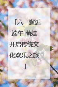 六一邂逅端午 萌娃开启传统文化欢乐之旅