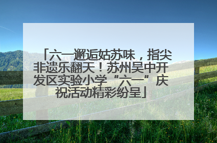 六一邂逅姑苏味，指尖非遗乐翻天！苏州吴中开发区实验小学“六一”庆祝活动精彩纷呈