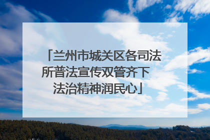 兰州市城关区各司法所普法宣传双管齐下 法治精神润民心
