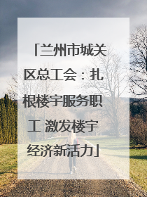 兰州市城关区总工会：扎根楼宇服务职工 激发楼宇经济新活力