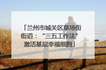 兰州市城关区草场街街道：“三五工作法”激活基层幸福细胞