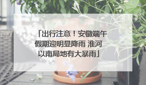 出行注意！安徽端午假期迎明显降雨 淮河以南局地有大暴雨