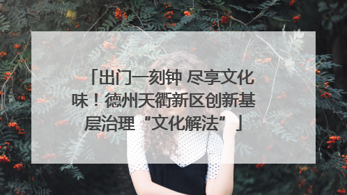 出门一刻钟 尽享文化味！德州天衢新区创新基层治理“文化解法”