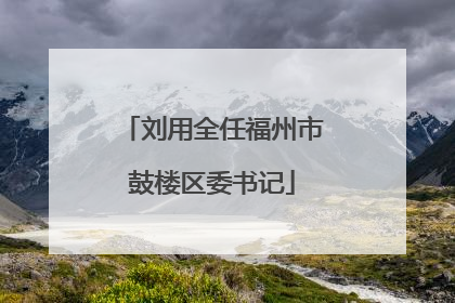 刘用全任福州市鼓楼区委书记