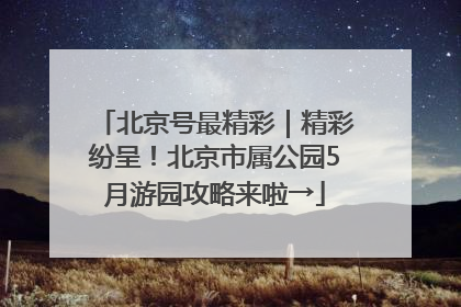 北京号最精彩｜精彩纷呈！北京市属公园5月游园攻略来啦→