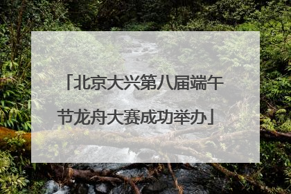 北京大兴第八届端午节龙舟大赛成功举办