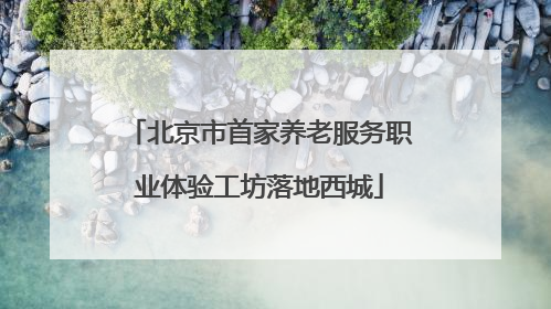 北京市首家养老服务职业体验工坊落地西城