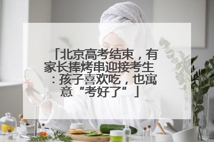 北京高考结束，有家长捧烤串迎接考生：孩子喜欢吃，也寓意“考好了”