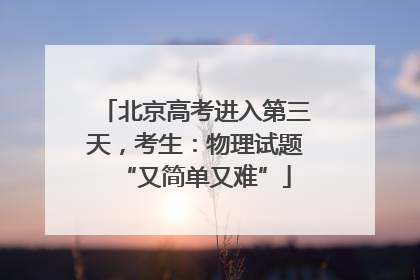 北京高考进入第三天，考生：物理试题“又简单又难”