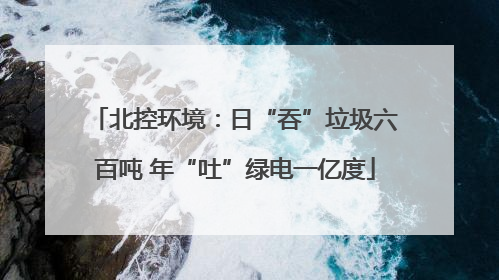 北控环境：日“吞”垃圾六百吨 年“吐”绿电一亿度