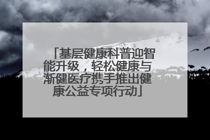 基层健康科普迎智能升级，轻松健康与渐健医疗携手推出健康公益专项行动