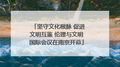坚守文化根脉 促进文明互鉴 伦理与文明国际会议在南京开幕