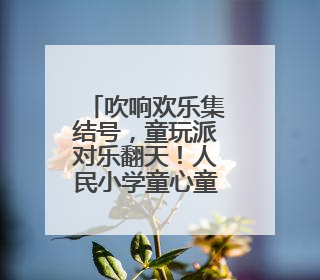 吹响欢乐集结号，童玩派对乐翻天！人民小学童心童戏过“六一”