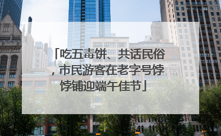 吃五毒饼、共话民俗，市民游客在老字号饽饽铺迎端午佳节
