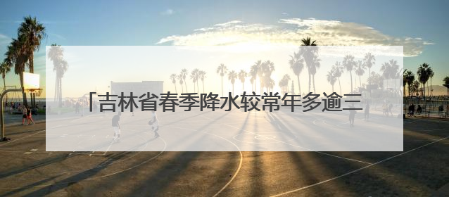 吉林省春季降水较常年多逾三成 预计汛期极端天气偏多