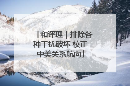 和评理｜排除各种干扰破坏 校正中美关系航向