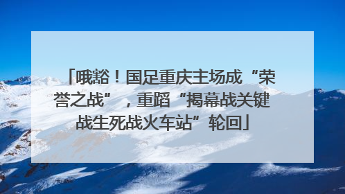哦豁！国足重庆主场成“荣誉之战”，重蹈“揭幕战关键战生死战火车站”轮回
