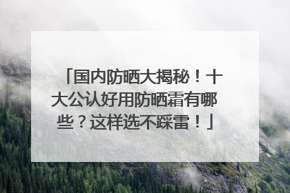 国内防晒大揭秘！十大公认好用防晒霜有哪些？这样选不踩雷！