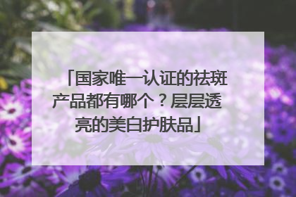 国家唯一认证的祛斑产品都有哪个？层层透亮的美白护肤品