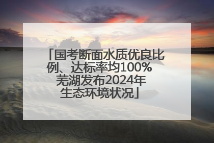 国考断面水质优良比例、达标率均100% 芜湖发布2024年生态环境状况