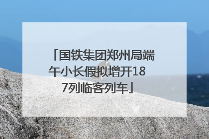 国铁集团郑州局端午小长假拟增开187列临客列车