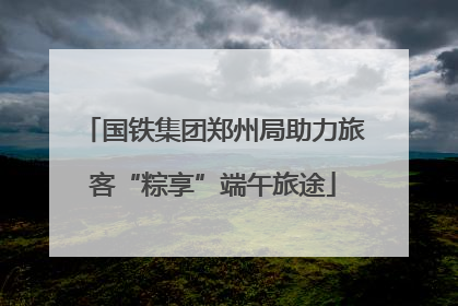 国铁集团郑州局助力旅客“粽享”端午旅途