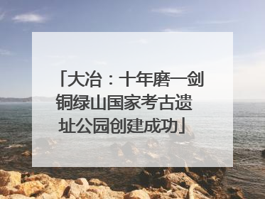 大冶：十年磨一剑 铜绿山国家考古遗址公园创建成功