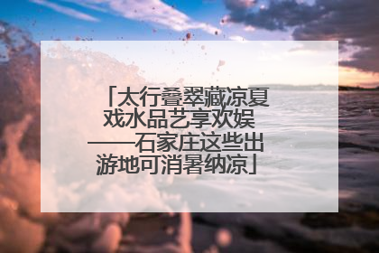 太行叠翠藏凉夏 戏水品艺享欢娱——石家庄这些出游地可消暑纳凉